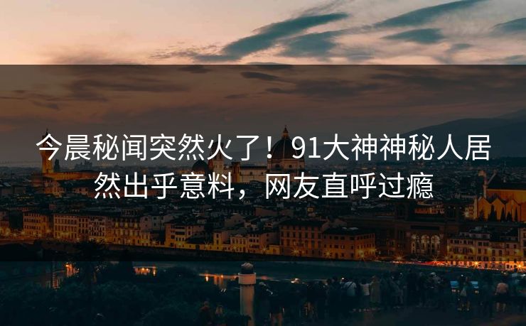 今晨秘闻突然火了！91大神神秘人居然出乎意料，网友直呼过瘾