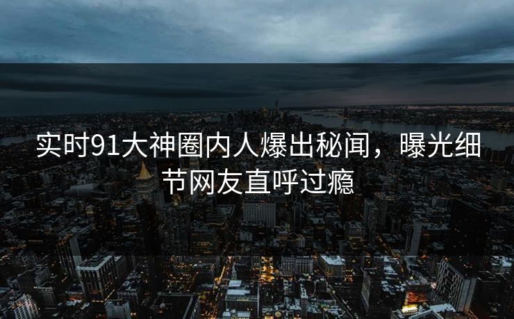 实时91大神圈内人爆出秘闻，曝光细节网友直呼过瘾