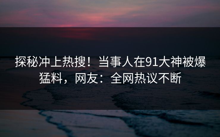 探秘冲上热搜！当事人在91大神被爆猛料，网友：全网热议不断