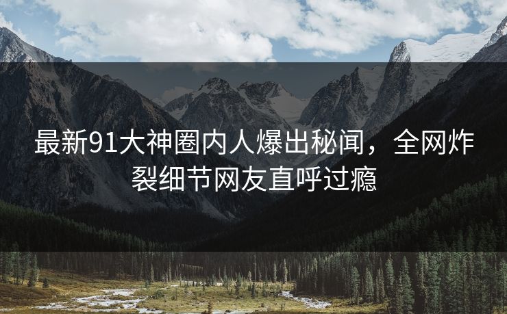 最新91大神圈内人爆出秘闻，全网炸裂细节网友直呼过瘾