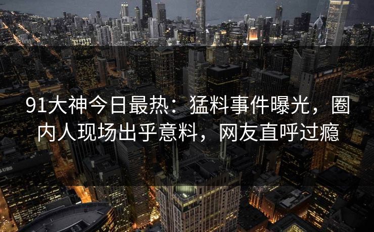 91大神今日最热：猛料事件曝光，圈内人现场出乎意料，网友直呼过瘾
