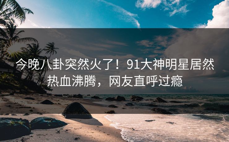 今晚八卦突然火了！91大神明星居然热血沸腾，网友直呼过瘾