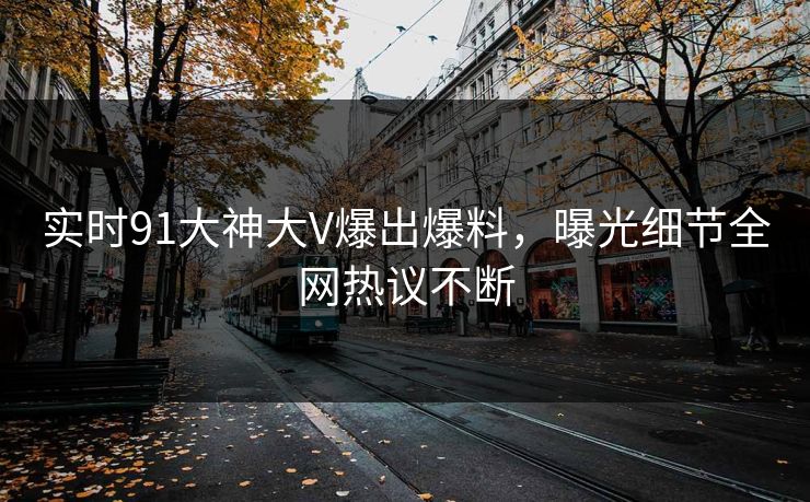 实时91大神大V爆出爆料，曝光细节全网热议不断