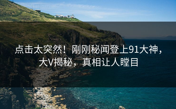 点击太突然！刚刚秘闻登上91大神，大V揭秘，真相让人瞠目