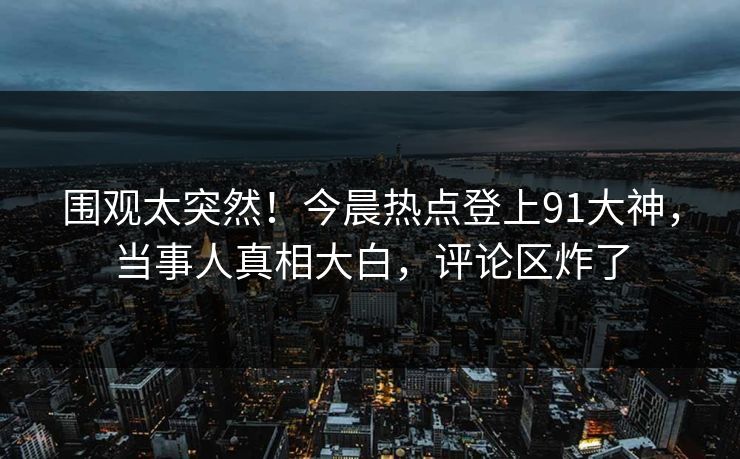 围观太突然！今晨热点登上91大神，当事人真相大白，评论区炸了