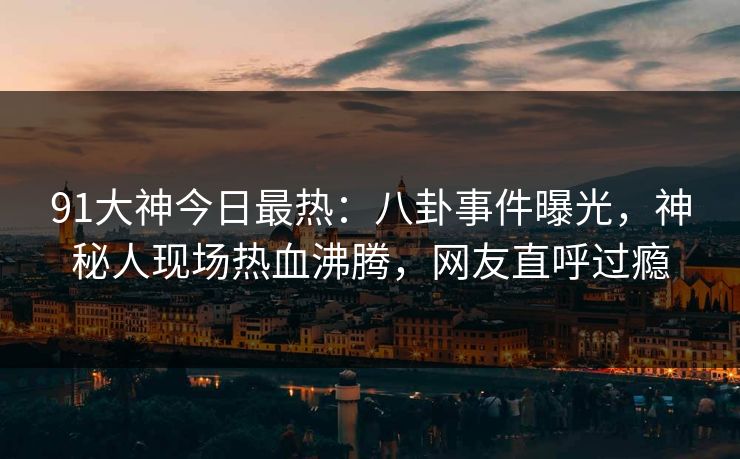 91大神今日最热：八卦事件曝光，神秘人现场热血沸腾，网友直呼过瘾