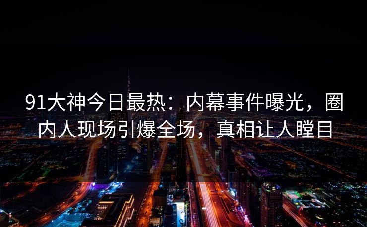 91大神今日最热：内幕事件曝光，圈内人现场引爆全场，真相让人瞠目