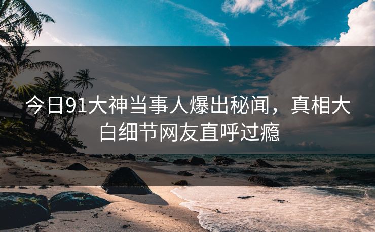 今日91大神当事人爆出秘闻，真相大白细节网友直呼过瘾