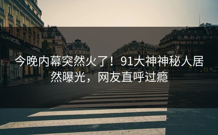 今晚内幕突然火了！91大神神秘人居然曝光，网友直呼过瘾