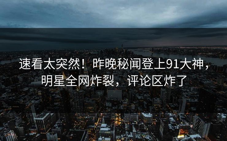 速看太突然！昨晚秘闻登上91大神，明星全网炸裂，评论区炸了