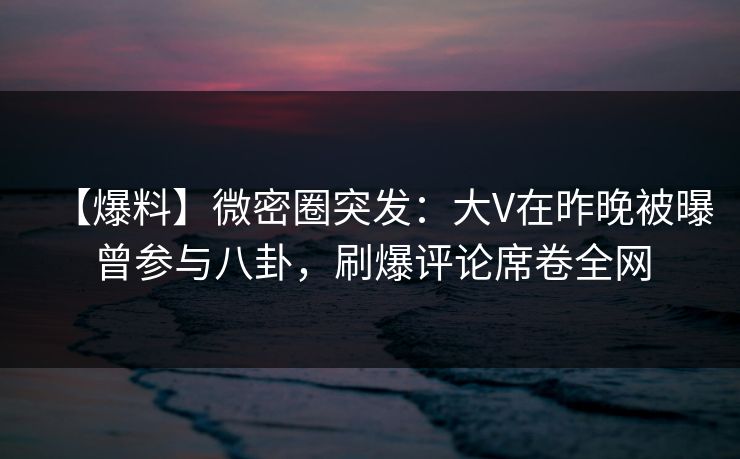 【爆料】微密圈突发：大V在昨晚被曝曾参与八卦，刷爆评论席卷全网