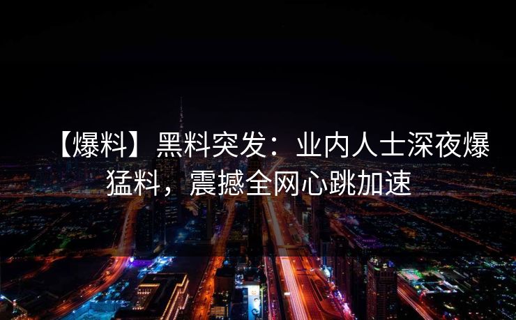 【爆料】黑料突发：业内人士深夜爆猛料，震撼全网心跳加速