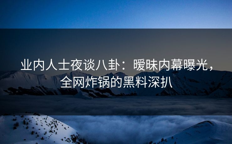 业内人士夜谈八卦：暧昧内幕曝光，全网炸锅的黑料深扒