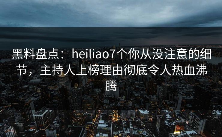 黑料盘点：heiliao7个你从没注意的细节，主持人上榜理由彻底令人热血沸腾