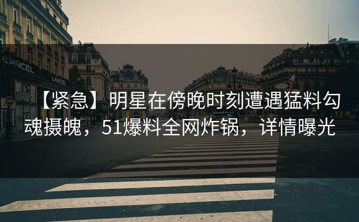 【紧急】明星在傍晚时刻遭遇猛料勾魂摄魄，51爆料全网炸锅，详情曝光