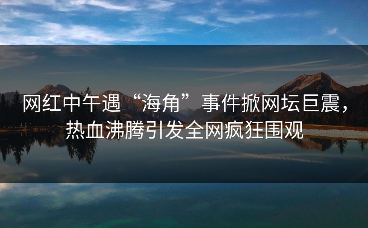网红中午遇“海角”事件掀网坛巨震，热血沸腾引发全网疯狂围观
