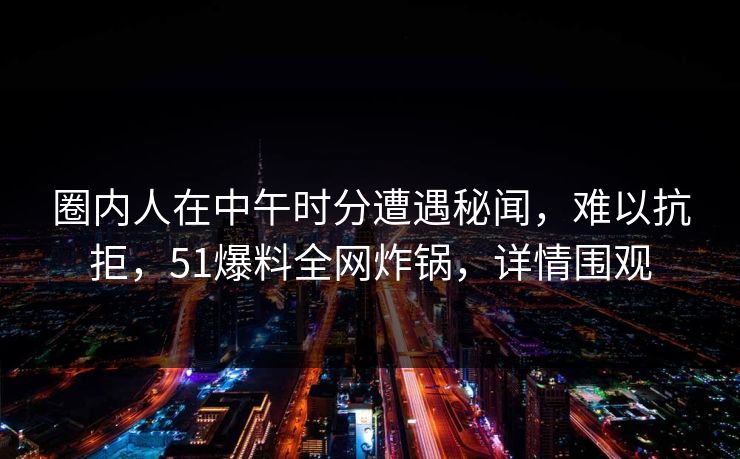 圈内人在中午时分遭遇秘闻，难以抗拒，51爆料全网炸锅，详情围观