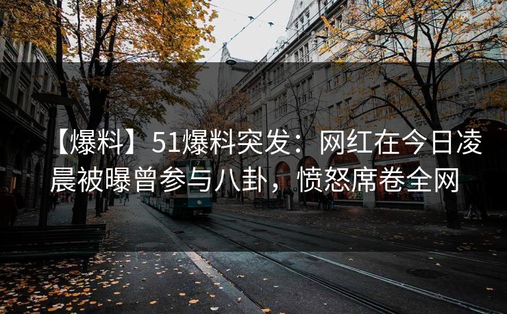 【爆料】51爆料突发：网红在今日凌晨被曝曾参与八卦，愤怒席卷全网