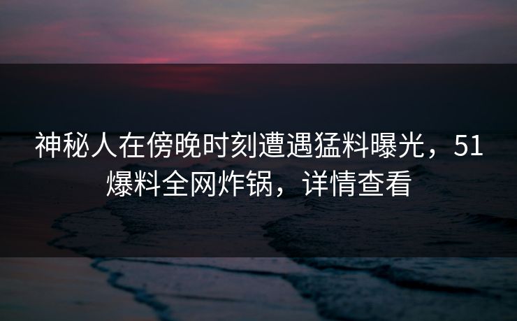 神秘人在傍晚时刻遭遇猛料曝光，51爆料全网炸锅，详情查看