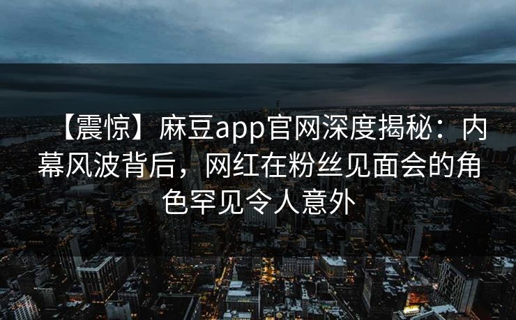 【震惊】麻豆app官网深度揭秘：内幕风波背后，网红在粉丝见面会的角色罕见令人意外