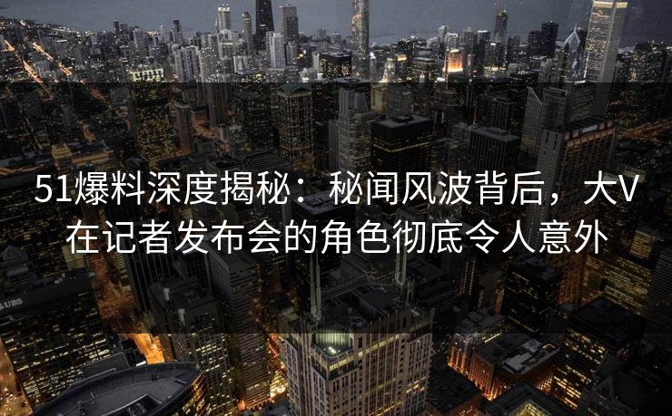 51爆料深度揭秘：秘闻风波背后，大V在记者发布会的角色彻底令人意外