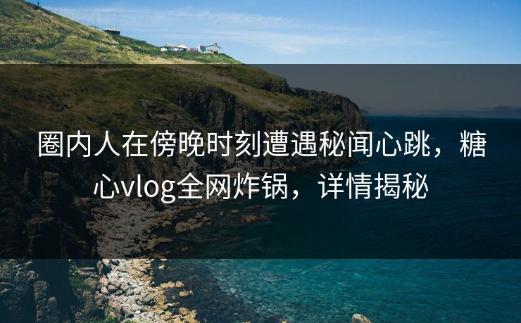 圈内人在傍晚时刻遭遇秘闻心跳，糖心vlog全网炸锅，详情揭秘