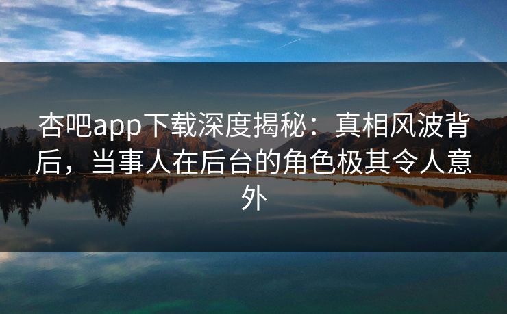 杏吧app下载深度揭秘：真相风波背后，当事人在后台的角色极其令人意外