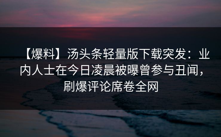 【爆料】汤头条轻量版下载突发：业内人士在今日凌晨被曝曾参与丑闻，刷爆评论席卷全网