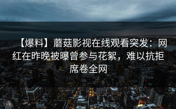 【爆料】蘑菇影视在线观看突发：网红在昨晚被曝曾参与花絮，难以抗拒席卷全网