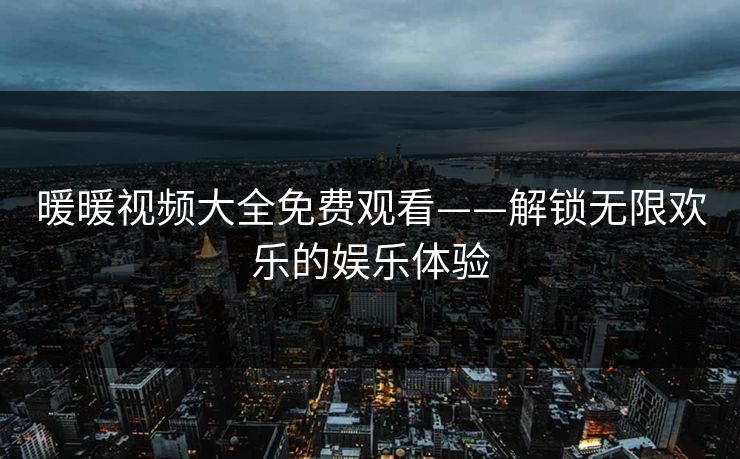 暖暖视频大全免费观看——解锁无限欢乐的娱乐体验