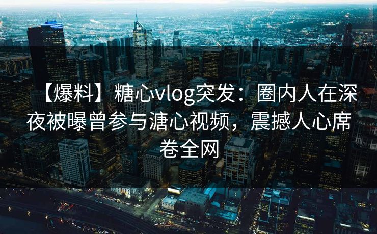 【爆料】糖心vlog突发：圈内人在深夜被曝曾参与溏心视频，震撼人心席卷全网