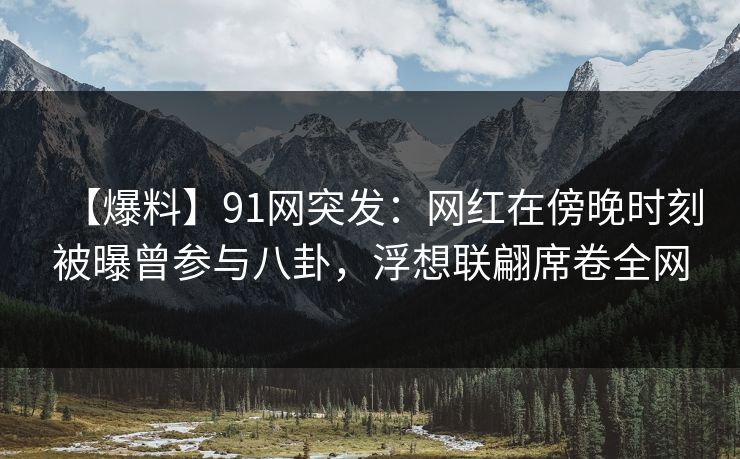 【爆料】91网突发：网红在傍晚时刻被曝曾参与八卦，浮想联翩席卷全网