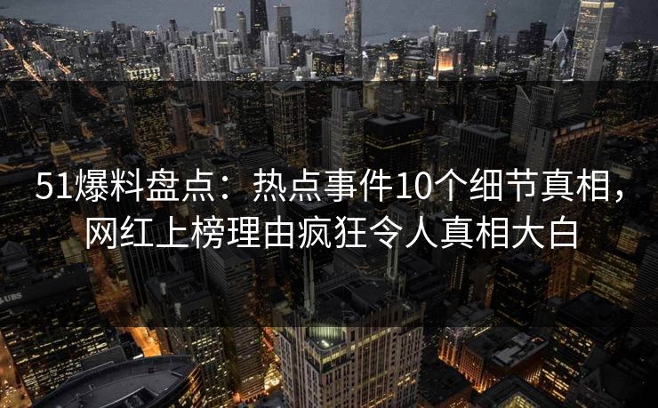 51爆料盘点：热点事件10个细节真相，网红上榜理由疯狂令人真相大白
