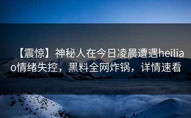 【震惊】神秘人在今日凌晨遭遇heiliao情绪失控，黑料全网炸锅，详情速看