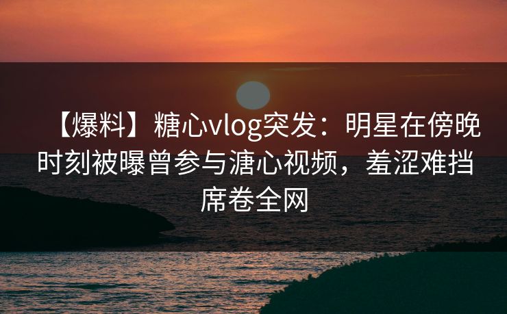 【爆料】糖心vlog突发：明星在傍晚时刻被曝曾参与溏心视频，羞涩难挡席卷全网