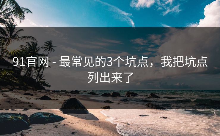 91官网 - 最常见的3个坑点，我把坑点列出来了