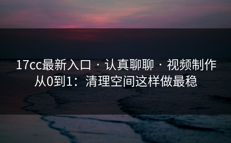 17cc最新入口 · 认真聊聊 · 视频制作从0到1：清理空间这样做最稳
