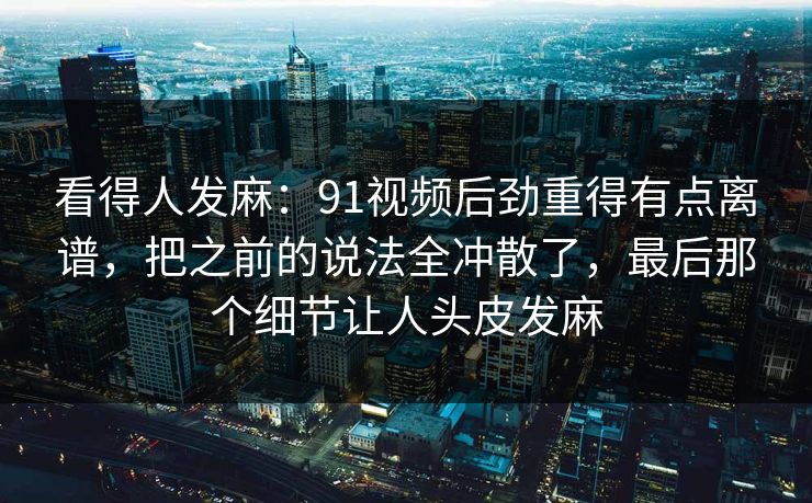 看得人发麻:91视频后劲重得有点离谱,把之前的说法全冲散了,最后那个细节让人头皮发麻 看得人发麻:91视频后劲重得有点离谱,把之前的说法全冲散了,最后那个细节让人头皮发麻