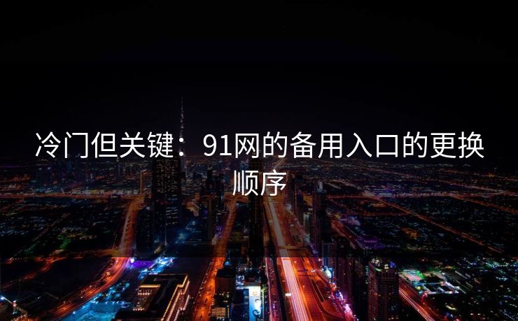 冷门但关键:91网的备用入口的更换顺序 冷门但关键:91网的备用入口的更换顺序