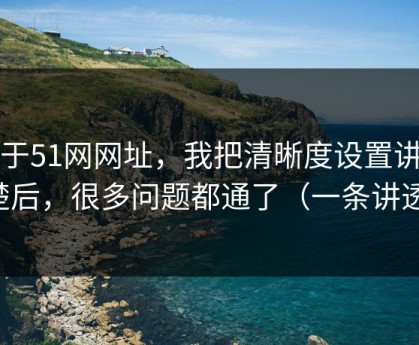 关于51网网址，我把清晰度设置讲清楚后，很多问题都通了（一条讲透）