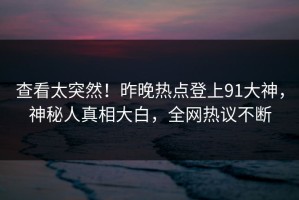 查看太突然！昨晚热点登上91大神，神秘人真相大白，全网热议不断
