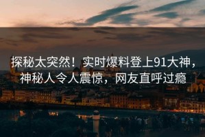探秘太突然！实时爆料登上91大神，神秘人令人震惊，网友直呼过瘾