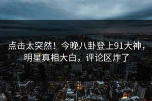 点击太突然！今晚八卦登上91大神，明星真相大白，评论区炸了