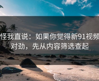 别怪我直说：如果你觉得新91视频不对劲，先从内容筛选查起