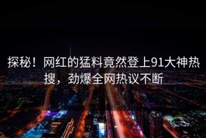 探秘！网红的猛料竟然登上91大神热搜，劲爆全网热议不断