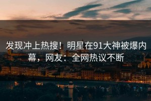 发现冲上热搜！明星在91大神被爆内幕，网友：全网热议不断