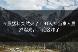 今晨猛料突然火了！91大神当事人居然曝光，评论区炸了