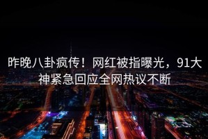 昨晚八卦疯传！网红被指曝光，91大神紧急回应全网热议不断