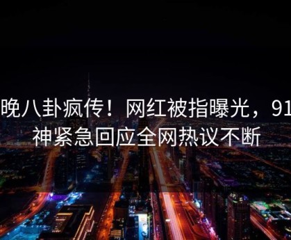 昨晚八卦疯传！网红被指曝光，91大神紧急回应全网热议不断