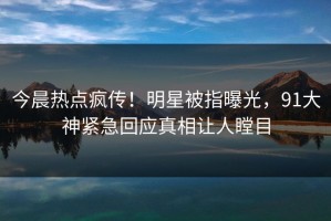 今晨热点疯传！明星被指曝光，91大神紧急回应真相让人瞠目
